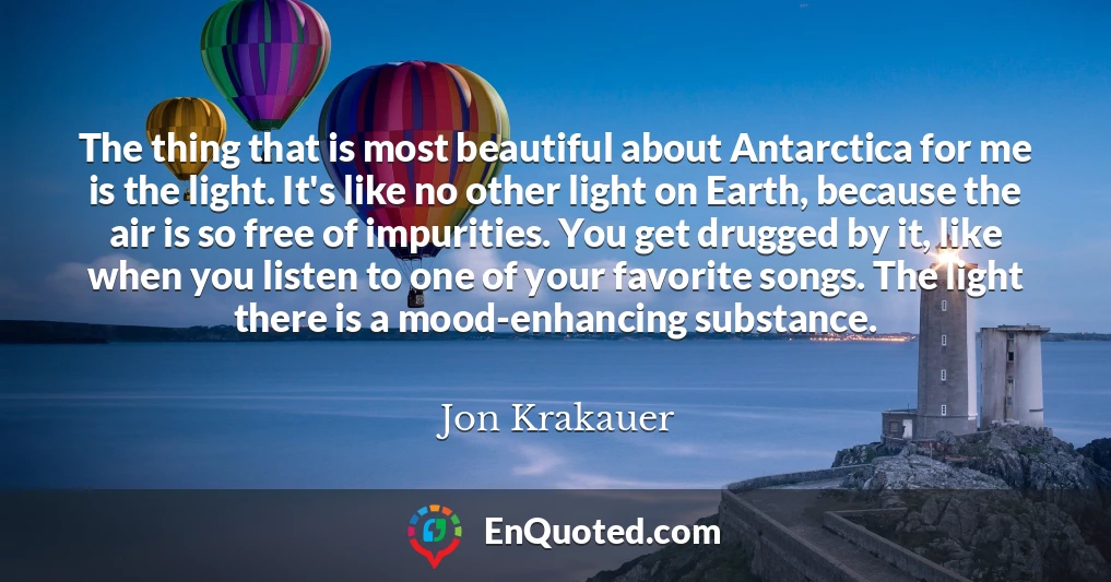 The thing that is most beautiful about Antarctica for me is the light. It's like no other light on Earth, because the air is so free of impurities. You get drugged by it, like when you listen to one of your favorite songs. The light there is a mood-enhancing substance.