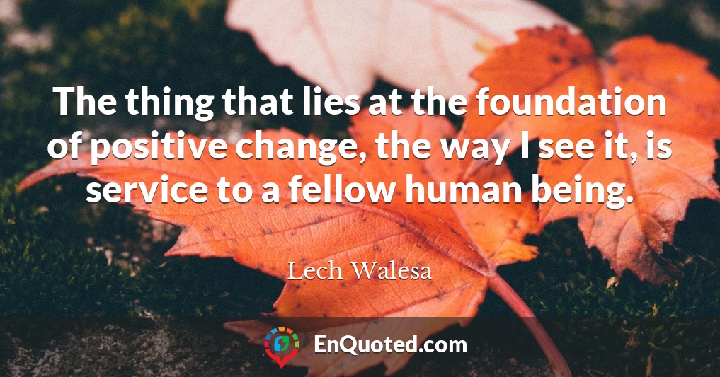 The thing that lies at the foundation of positive change, the way I see it, is service to a fellow human being.