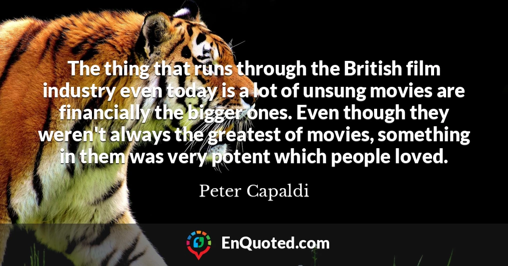The thing that runs through the British film industry even today is a lot of unsung movies are financially the bigger ones. Even though they weren't always the greatest of movies, something in them was very potent which people loved.
