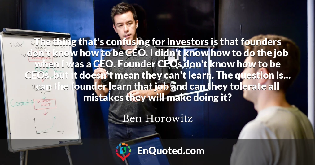 The thing that's confusing for investors is that founders don't know how to be CEO. I didn't know how to do the job when I was a CEO. Founder CEOs don't know how to be CEOs, but it doesn't mean they can't learn. The question is... can the founder learn that job and can they tolerate all mistakes they will make doing it?