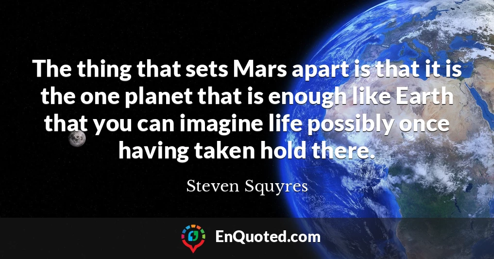 The thing that sets Mars apart is that it is the one planet that is enough like Earth that you can imagine life possibly once having taken hold there.