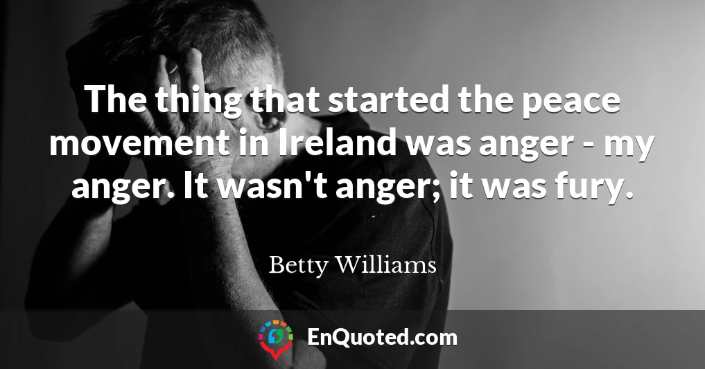 The thing that started the peace movement in Ireland was anger - my anger. It wasn't anger; it was fury.