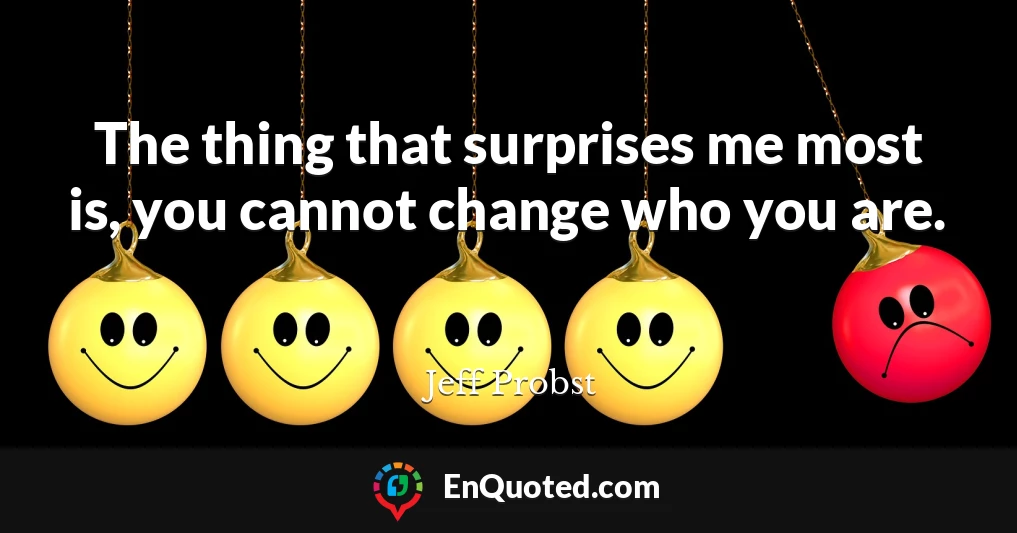 The thing that surprises me most is, you cannot change who you are.