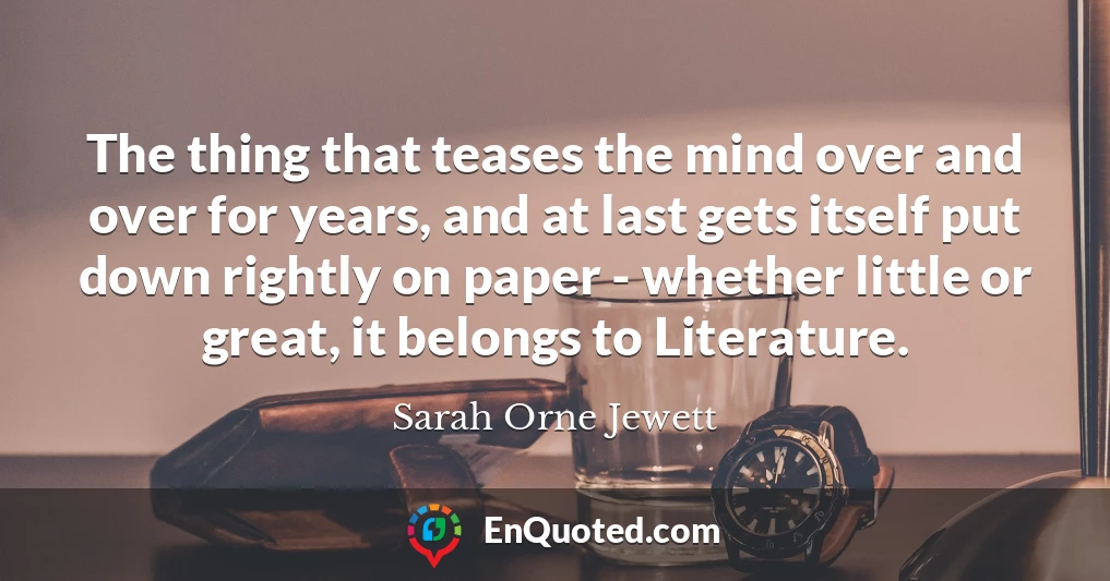 The thing that teases the mind over and over for years, and at last gets itself put down rightly on paper - whether little or great, it belongs to Literature.