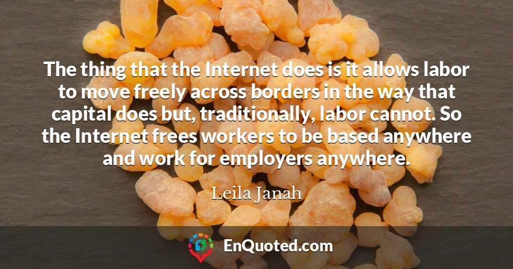 The thing that the Internet does is it allows labor to move freely across borders in the way that capital does but, traditionally, labor cannot. So the Internet frees workers to be based anywhere and work for employers anywhere.