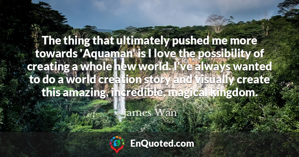 The thing that ultimately pushed me more towards 'Aquaman' is I love the possibility of creating a whole new world. I've always wanted to do a world creation story and visually create this amazing, incredible, magical kingdom.