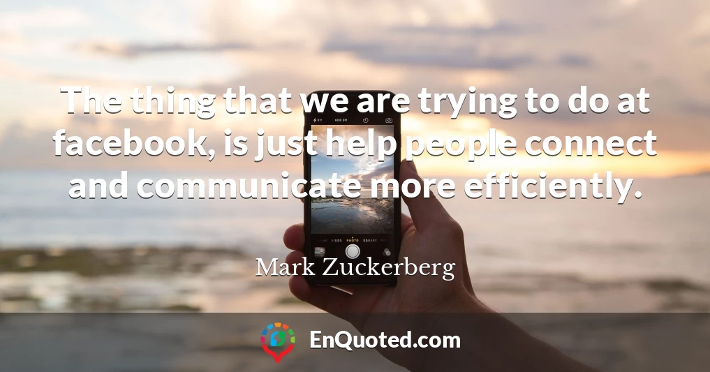 The thing that we are trying to do at facebook, is just help people connect and communicate more efficiently.