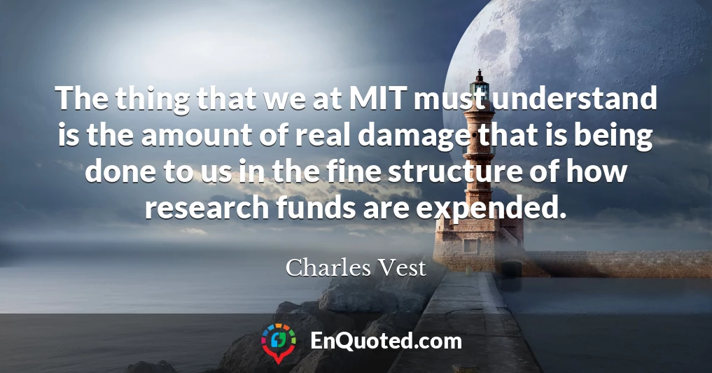 The thing that we at MIT must understand is the amount of real damage that is being done to us in the fine structure of how research funds are expended.