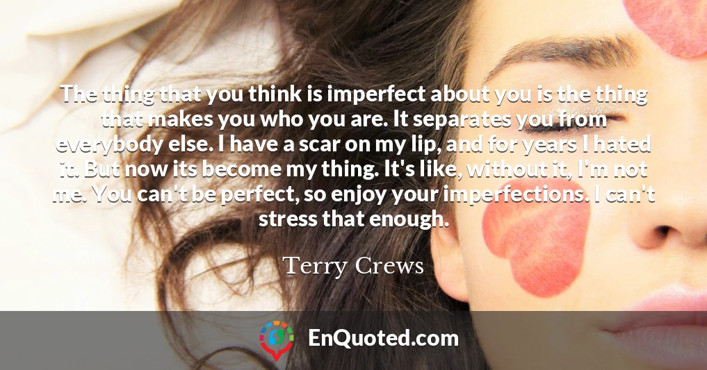 The thing that you think is imperfect about you is the thing that makes you who you are. It separates you from everybody else. I have a scar on my lip, and for years I hated it. But now its become my thing. It's like, without it, I'm not me. You can't be perfect, so enjoy your imperfections. I can't stress that enough.