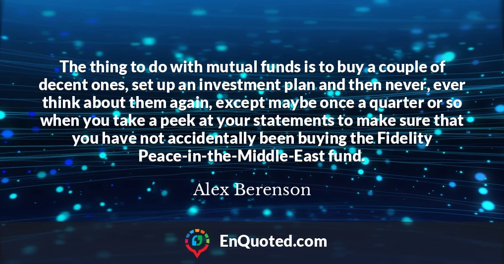 The thing to do with mutual funds is to buy a couple of decent ones, set up an investment plan and then never, ever think about them again, except maybe once a quarter or so when you take a peek at your statements to make sure that you have not accidentally been buying the Fidelity Peace-in-the-Middle-East fund.