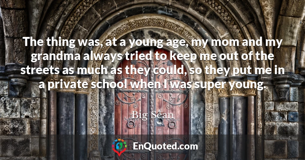 The thing was, at a young age, my mom and my grandma always tried to keep me out of the streets as much as they could, so they put me in a private school when I was super young.
