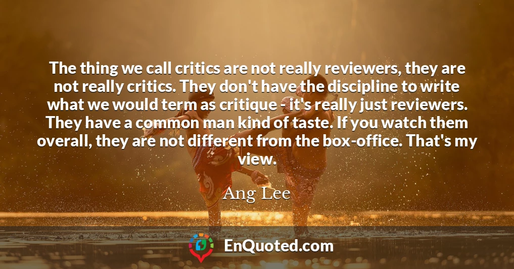 The thing we call critics are not really reviewers, they are not really critics. They don't have the discipline to write what we would term as critique - it's really just reviewers. They have a common man kind of taste. If you watch them overall, they are not different from the box-office. That's my view.