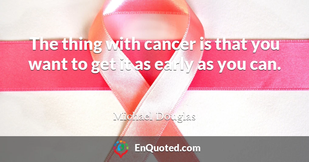 The thing with cancer is that you want to get it as early as you can.