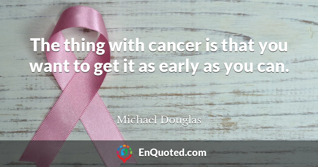 The thing with cancer is that you want to get it as early as you can.