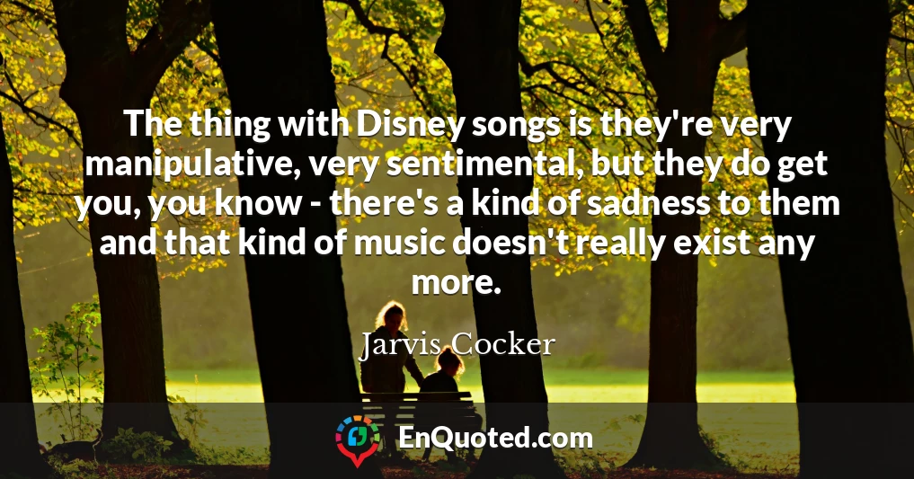The thing with Disney songs is they're very manipulative, very sentimental, but they do get you, you know - there's a kind of sadness to them and that kind of music doesn't really exist any more.