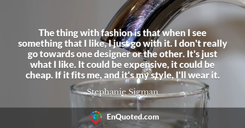 The thing with fashion is that when I see something that I like, I just go with it. I don't really go towards one designer or the other. It's just what I like. It could be expensive, it could be cheap. If it fits me, and it's my style, I'll wear it.
