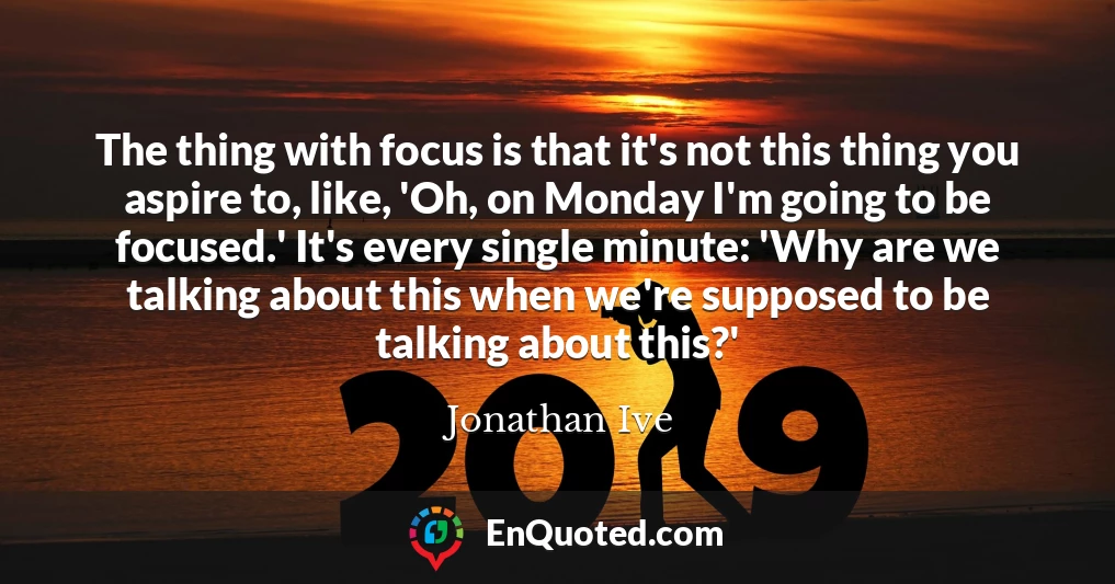 The thing with focus is that it's not this thing you aspire to, like, 'Oh, on Monday I'm going to be focused.' It's every single minute: 'Why are we talking about this when we're supposed to be talking about this?'