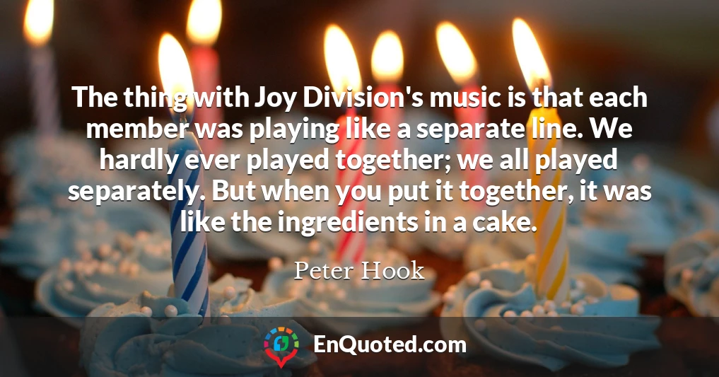 The thing with Joy Division's music is that each member was playing like a separate line. We hardly ever played together; we all played separately. But when you put it together, it was like the ingredients in a cake.
