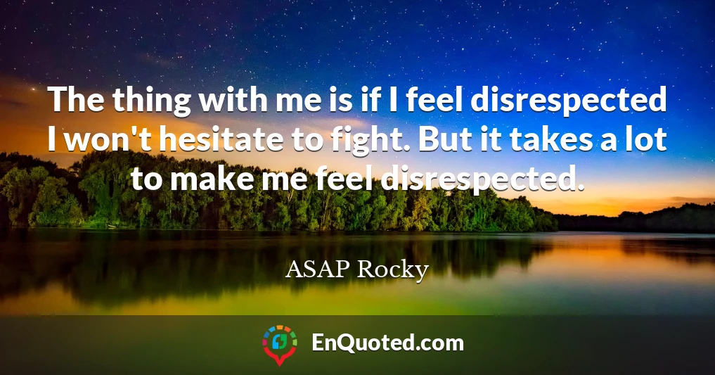 The thing with me is if I feel disrespected I won't hesitate to fight. But it takes a lot to make me feel disrespected.