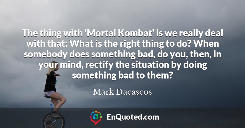 The thing with 'Mortal Kombat' is we really deal with that: What is the right thing to do? When somebody does something bad, do you, then, in your mind, rectify the situation by doing something bad to them?
