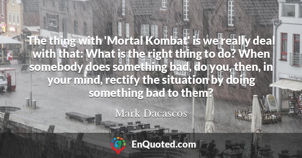 The thing with 'Mortal Kombat' is we really deal with that: What is the right thing to do? When somebody does something bad, do you, then, in your mind, rectify the situation by doing something bad to them?