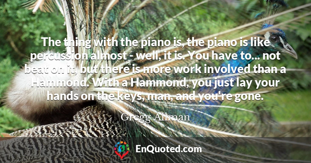 The thing with the piano is, the piano is like percussion almost - well, it is. You have to... not beat on it, but there is more work involved than a Hammond. With a Hammond, you just lay your hands on the keys, man, and you're gone.