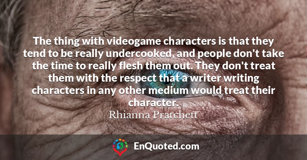 The thing with videogame characters is that they tend to be really undercooked, and people don't take the time to really flesh them out. They don't treat them with the respect that a writer writing characters in any other medium would treat their character.