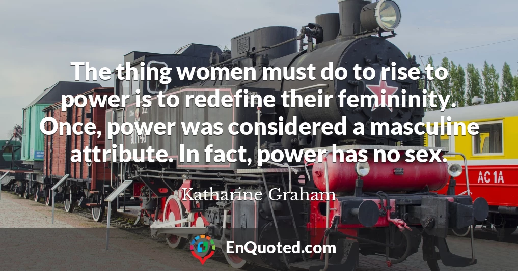The thing women must do to rise to power is to redefine their femininity. Once, power was considered a masculine attribute. In fact, power has no sex.