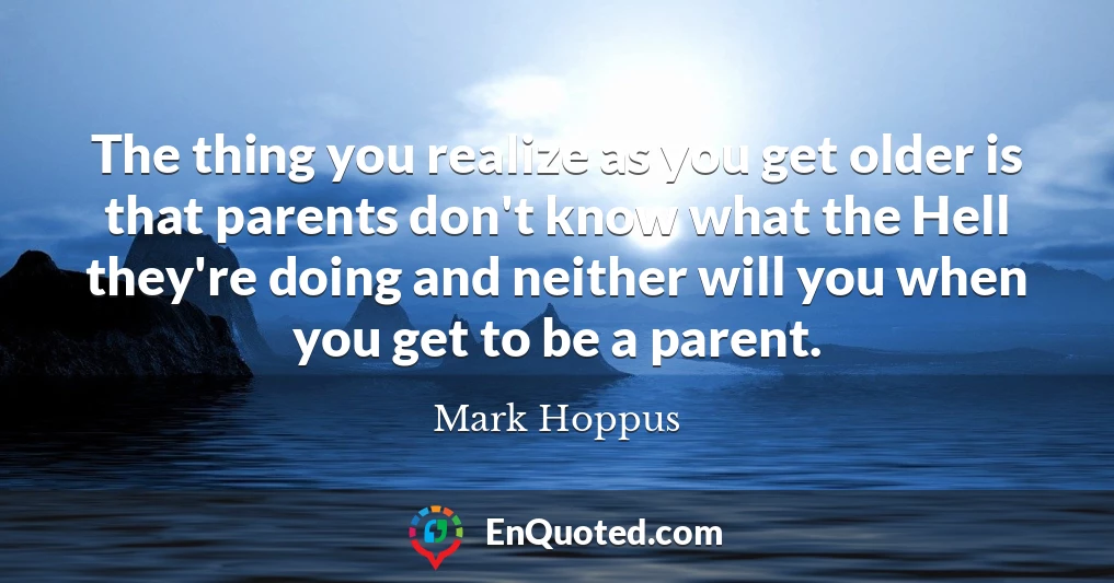 The thing you realize as you get older is that parents don't know what the Hell they're doing and neither will you when you get to be a parent.