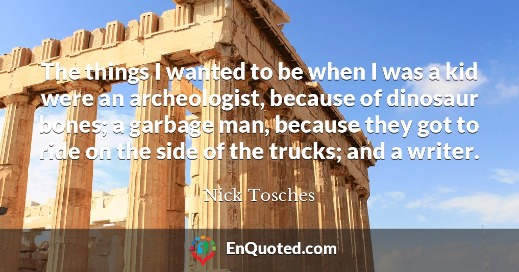 The things I wanted to be when I was a kid were an archeologist, because of dinosaur bones; a garbage man, because they got to ride on the side of the trucks; and a writer.