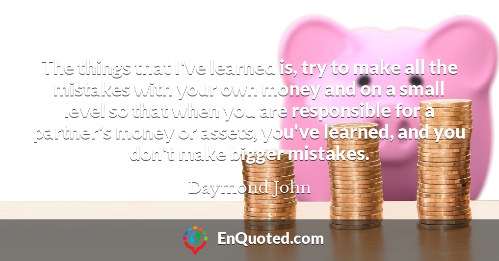 The things that I've learned is, try to make all the mistakes with your own money and on a small level so that when you are responsible for a partner's money or assets, you've learned, and you don't make bigger mistakes.