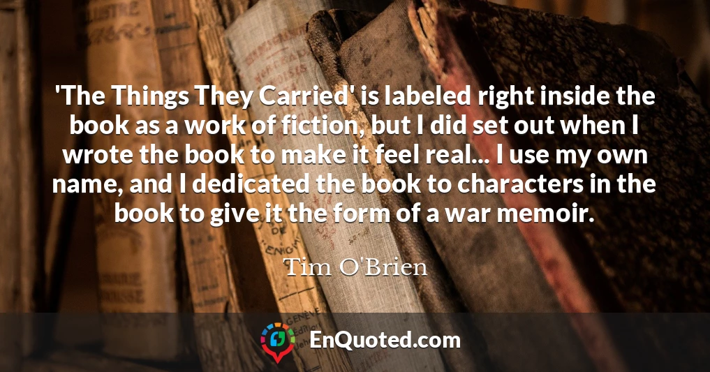 'The Things They Carried' is labeled right inside the book as a work of fiction, but I did set out when I wrote the book to make it feel real... I use my own name, and I dedicated the book to characters in the book to give it the form of a war memoir.
