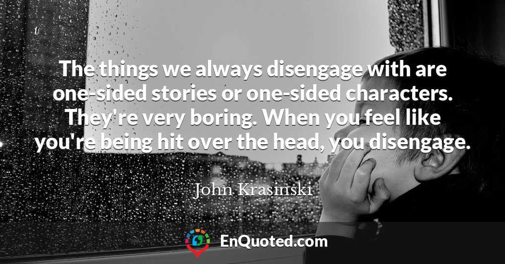 The things we always disengage with are one-sided stories or one-sided characters. They're very boring. When you feel like you're being hit over the head, you disengage.