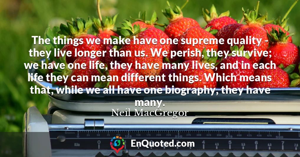 The things we make have one supreme quality - they live longer than us. We perish, they survive; we have one life, they have many lives, and in each life they can mean different things. Which means that, while we all have one biography, they have many.