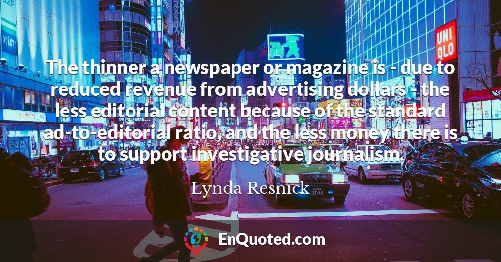 The thinner a newspaper or magazine is - due to reduced revenue from advertising dollars - the less editorial content because of the standard ad-to-editorial ratio, and the less money there is to support investigative journalism.