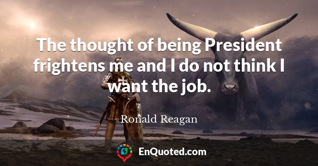 The thought of being President frightens me and I do not think I want the job.
