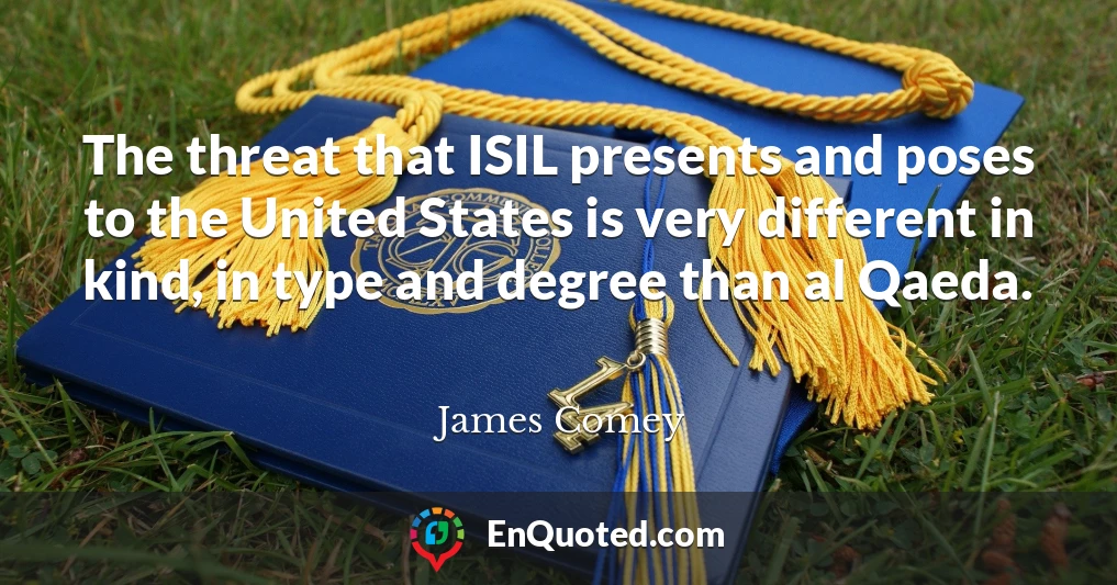 The threat that ISIL presents and poses to the United States is very different in kind, in type and degree than al Qaeda.