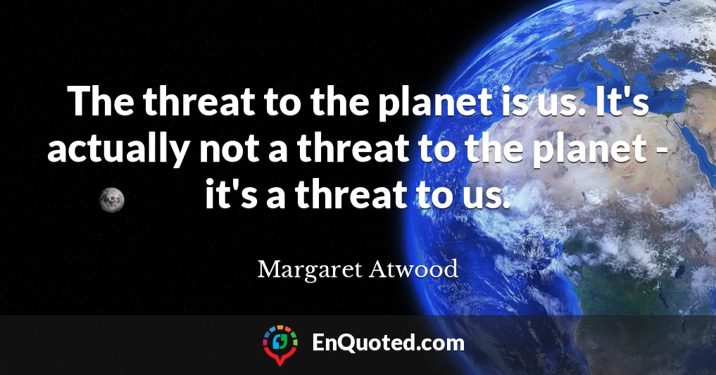 The threat to the planet is us. It's actually not a threat to the planet - it's a threat to us.
