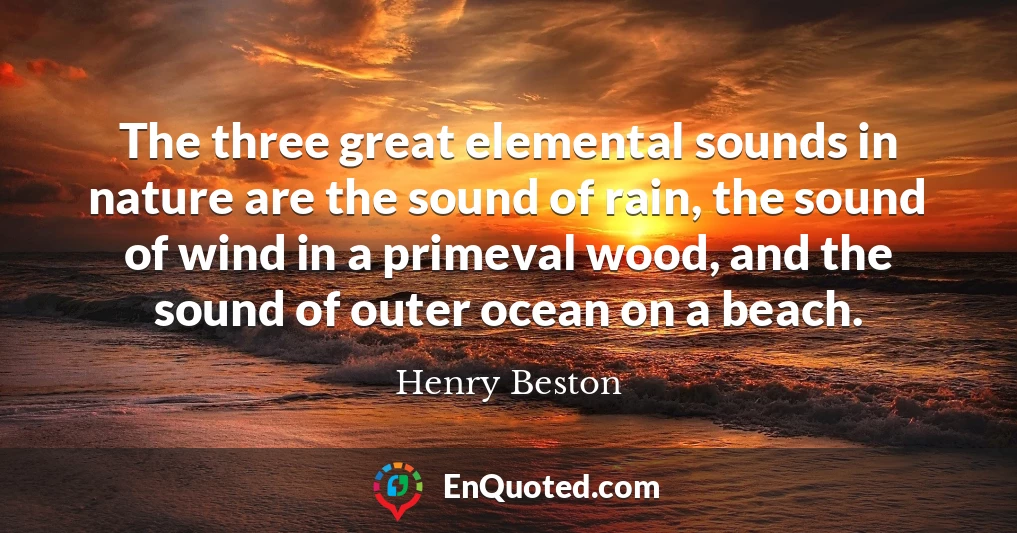 The three great elemental sounds in nature are the sound of rain, the sound of wind in a primeval wood, and the sound of outer ocean on a beach.