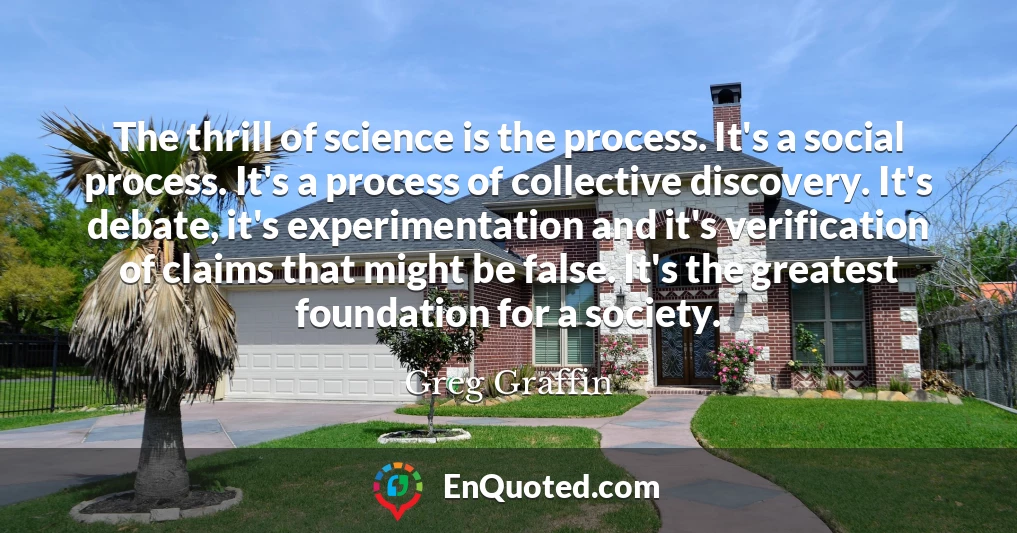 The thrill of science is the process. It's a social process. It's a process of collective discovery. It's debate, it's experimentation and it's verification of claims that might be false. It's the greatest foundation for a society.