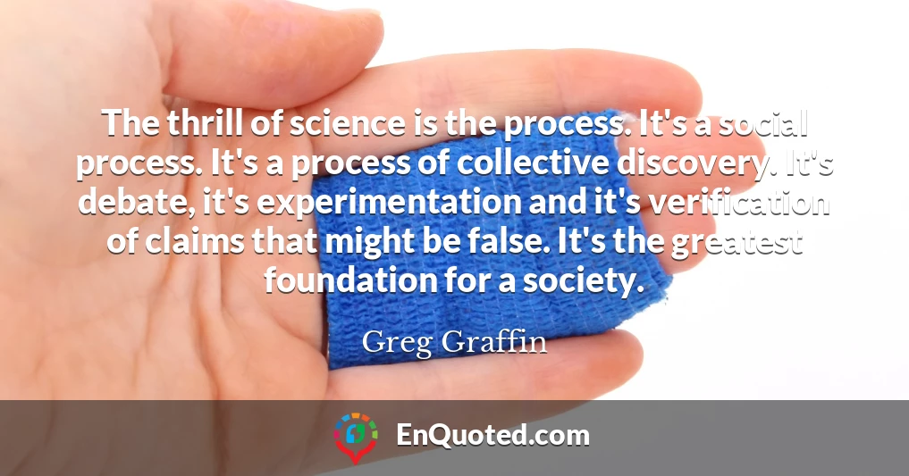 The thrill of science is the process. It's a social process. It's a process of collective discovery. It's debate, it's experimentation and it's verification of claims that might be false. It's the greatest foundation for a society.