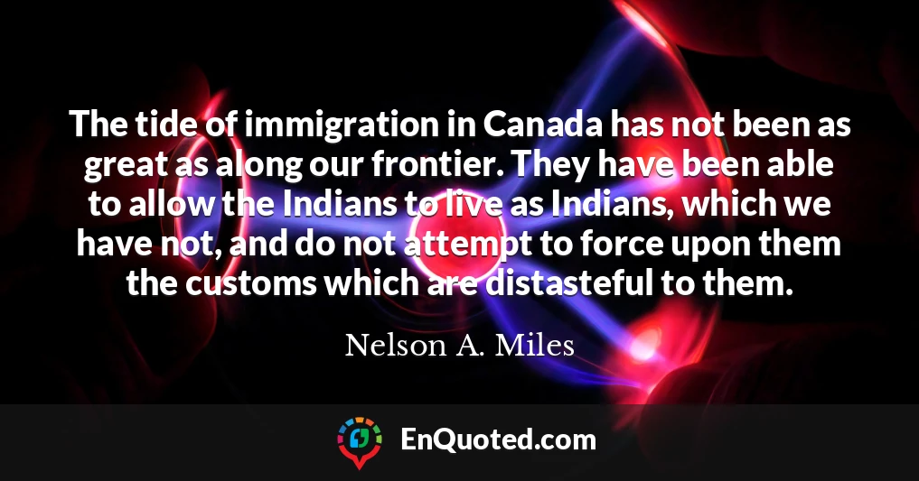 The tide of immigration in Canada has not been as great as along our frontier. They have been able to allow the Indians to live as Indians, which we have not, and do not attempt to force upon them the customs which are distasteful to them.