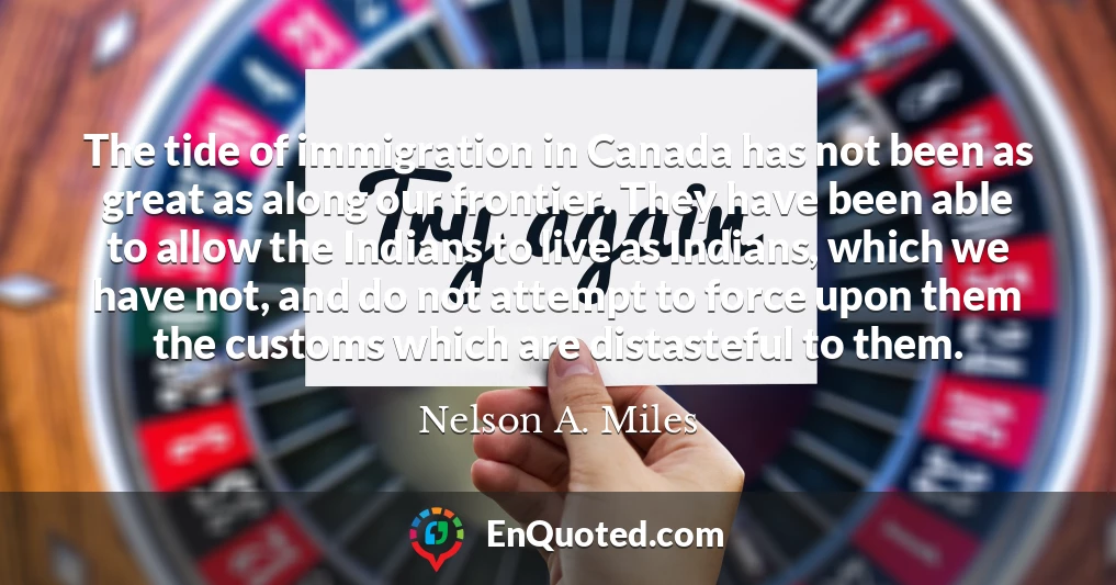 The tide of immigration in Canada has not been as great as along our frontier. They have been able to allow the Indians to live as Indians, which we have not, and do not attempt to force upon them the customs which are distasteful to them.