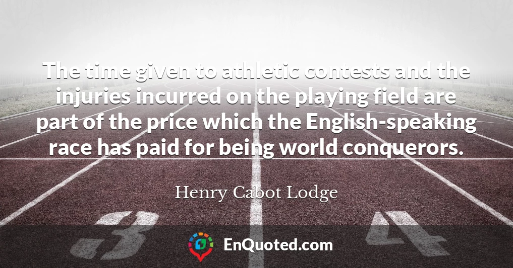 The time given to athletic contests and the injuries incurred on the playing field are part of the price which the English-speaking race has paid for being world conquerors.