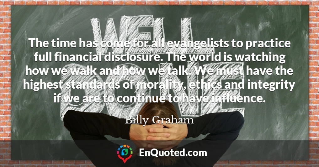 The time has come for all evangelists to practice full financial disclosure. The world is watching how we walk and how we talk. We must have the highest standards of morality, ethics and integrity if we are to continue to have influence.