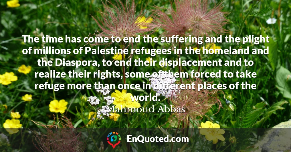 The time has come to end the suffering and the plight of millions of Palestine refugees in the homeland and the Diaspora, to end their displacement and to realize their rights, some of them forced to take refuge more than once in different places of the world.
