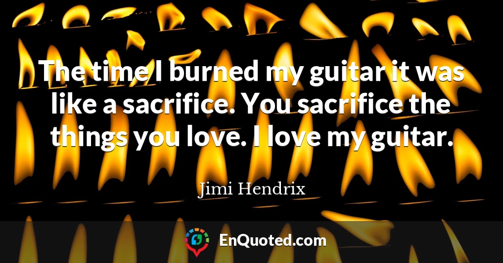 The time I burned my guitar it was like a sacrifice. You sacrifice the things you love. I love my guitar.