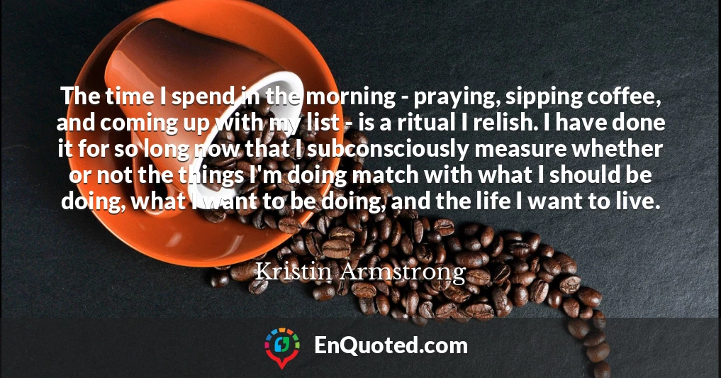 The time I spend in the morning - praying, sipping coffee, and coming up with my list - is a ritual I relish. I have done it for so long now that I subconsciously measure whether or not the things I'm doing match with what I should be doing, what I want to be doing, and the life I want to live.