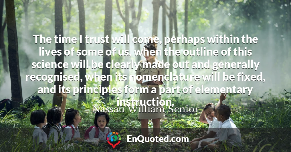 The time I trust will come, perhaps within the lives of some of us, when the outline of this science will be clearly made out and generally recognised, when its nomenclature will be fixed, and its principles form a part of elementary instruction.