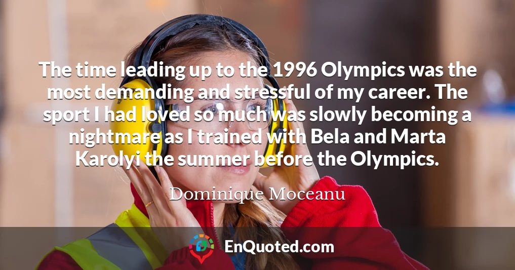 The time leading up to the 1996 Olympics was the most demanding and stressful of my career. The sport I had loved so much was slowly becoming a nightmare as I trained with Bela and Marta Karolyi the summer before the Olympics.